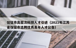 仪征市高层次科技人才引进（2021年江苏省仪征市选聘优秀青年人才公告）