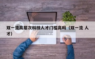 双一流高层次科技人才门槛高吗（双一流 人才）