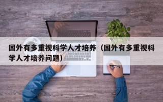 国外有多重视科学人才培养（国外有多重视科学人才培养问题）