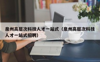 泉州高层次科技人才一站式（泉州高层次科技人才一站式招聘）