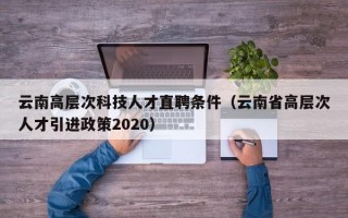 云南高层次科技人才直聘条件（云南省高层次人才引进政策2020）