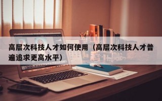 高层次科技人才如何使用（高层次科技人才普遍追求更高水平）