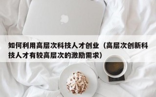 如何利用高层次科技人才创业（高层次创新科技人才有较高层次的激励需求）