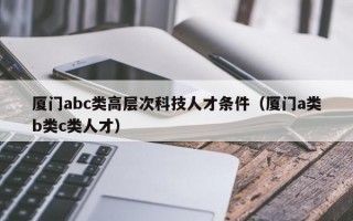 厦门abc类高层次科技人才条件（厦门a类b类c类人才）