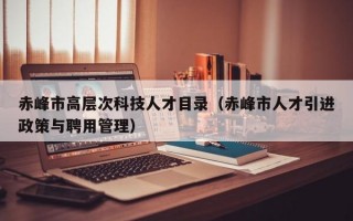 赤峰市高层次科技人才目录（赤峰市人才引进政策与聘用管理）