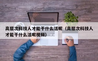高层次科技人才能干什么活呢（高层次科技人才能干什么活呢视频）