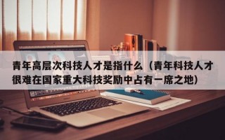 青年高层次科技人才是指什么（青年科技人才很难在国家重大科技奖励中占有一席之地）