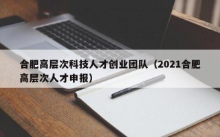 合肥高层次科技人才创业团队（2021合肥高层次人才申报）