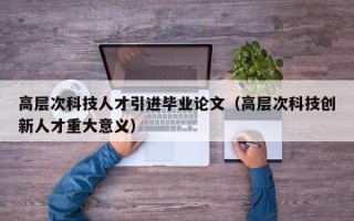 高层次科技人才引进毕业论文（高层次科技创新人才重大意义）