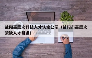 益阳高层次科技人才认定公示（益阳市高层次紧缺人才引进）