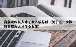 高层次科技人才子女入学总结（关于进一步做好高层次人才子女入学）