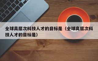 全球高层次科技人才的目标是（全球高层次科技人才的目标是）