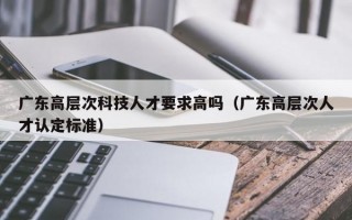 广东高层次科技人才要求高吗（广东高层次人才认定标准）