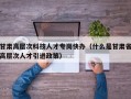 甘肃高层次科技人才专岗快办（什么是甘肃省高层次人才引进政策）