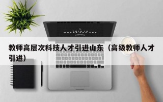 教师高层次科技人才引进山东（高级教师人才引进）