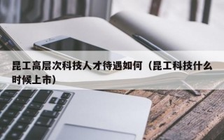 昆工高层次科技人才待遇如何（昆工科技什么时候上市）