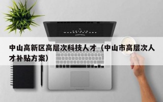 中山高新区高层次科技人才（中山市高层次人才补贴方案）