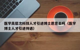 医学高层次科技人才引进博士愿意去吗（医学博士人才引进待遇）