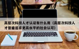 高层次科技人才认证有什么用（高层次科技人才普遍追求更高水平的社会认可）