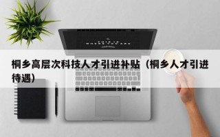 桐乡高层次科技人才引进补贴（桐乡人才引进待遇）