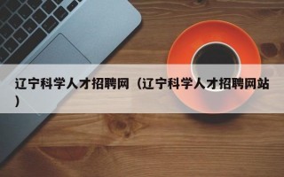 辽宁科学人才招聘网（辽宁科学人才招聘网站）
