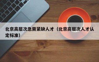 北京高层次急需紧缺人才(北京高层次人才认定标准) 北京高层次急需紧缺人才(北京高层次人才认定标准)