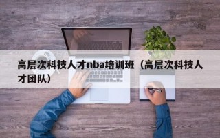 高层次科技人才nba培训班（高层次科技人才团队）