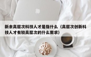 新余高层次科技人才是指什么（高层次创新科技人才有较高层次的什么需求）