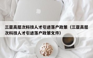 三亚高层次科技人才引进落户政策（三亚高层次科技人才引进落户政策文件）
