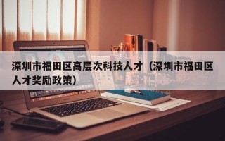 深圳市福田区高层次科技人才（深圳市福田区人才奖励政策）