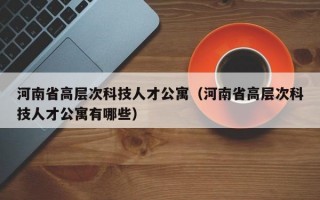 河南省高层次科技人才公寓（河南省高层次科技人才公寓有哪些）