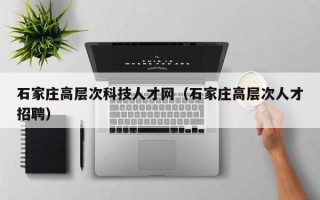 石家庄高层次科技人才网（石家庄高层次人才招聘）