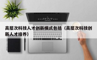 高层次科技人才创新模式包括（高层次科技创新人才培养）