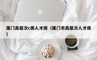 厦门高层次c类人才房（厦门市高层次人才房）