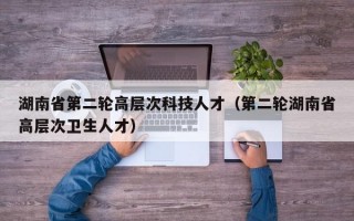 湖南省第二轮高层次科技人才（第二轮湖南省高层次卫生人才）