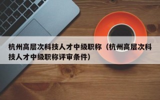 杭州高层次科技人才中级职称（杭州高层次科技人才中级职称评审条件）