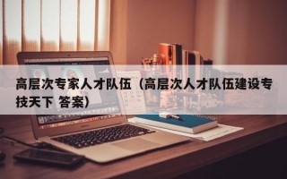 高层次专家人才队伍（高层次人才队伍建设专技天下 答案）