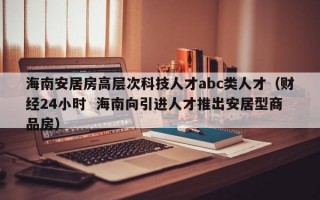 海南安居房高层次科技人才abc类人才（财经24小时  海南向引进人才推出安居型商品房）