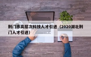 荆门市高层次科技人才引进（2020湖北荆门人才引进）