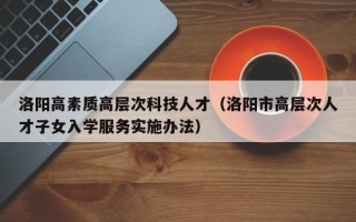洛阳高素质高层次科技人才（洛阳市高层次人才子女入学服务实施办法）