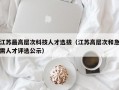 江苏最高层次科技人才选拔（江苏高层次和急需人才评选公示）