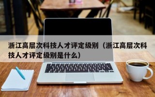 浙江高层次科技人才评定级别（浙江高层次科技人才评定级别是什么）
