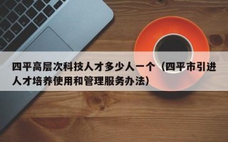 四平高层次科技人才多少人一个（四平市引进人才培养使用和管理服务办法）