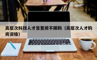 高层次科技人才首套房不限购（高层次人才购房资格）