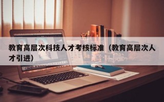 教育高层次科技人才考核标准（教育高层次人才引进）