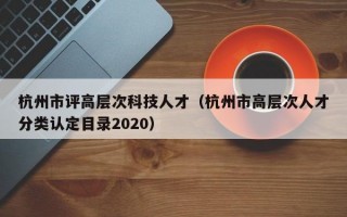 杭州市评高层次科技人才（杭州市高层次人才分类认定目录2020）