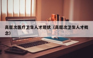 高层次医疗卫生人才现状（高层次卫生人才概念）