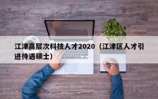 江津高层次科技人才2020（江津区人才引进待遇硕士）