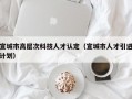 宣城市高层次科技人才认定（宣城市人才引进计划）