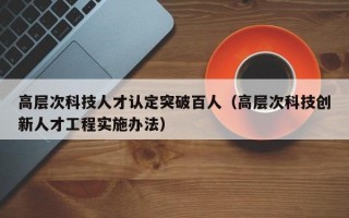高层次科技人才认定突破百人（高层次科技创新人才工程实施办法）